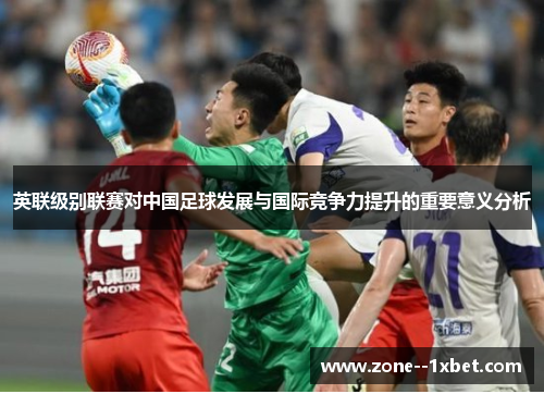 英联级别联赛对中国足球发展与国际竞争力提升的重要意义分析 英联级别联赛对中国足球发展与国际竞争力提升的重要意义分析