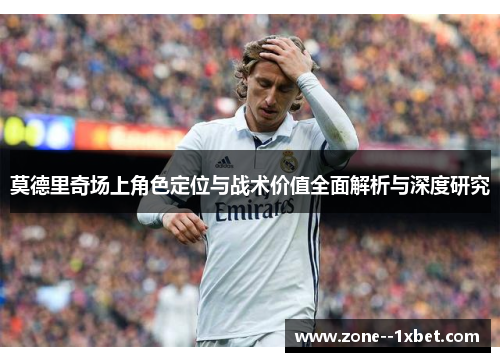 莫德里奇场上角色定位与战术价值全面解析与深度研究 莫德里奇场上角色定位与战术价值全面解析与深度研究