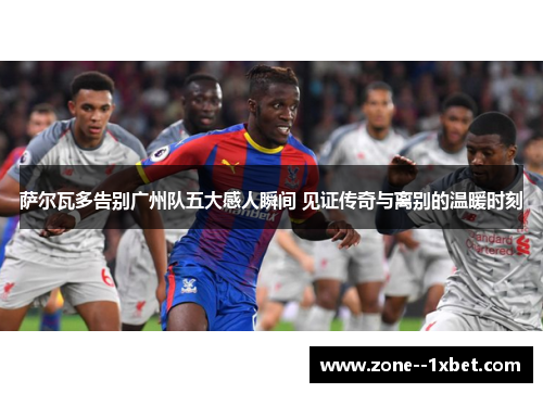 萨尔瓦多告别广州队五大感人瞬间 见证传奇与离别的温暖时刻 萨尔瓦多告别广州队五大感人瞬间 见证传奇与离别的温暖时刻