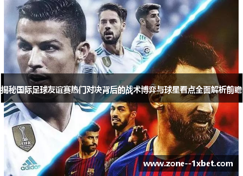 揭秘国际足球友谊赛热门对决背后的战术博弈与球星看点全面解析前瞻 揭秘国际足球友谊赛热门对决背后的战术博弈与球星看点全面解析前瞻