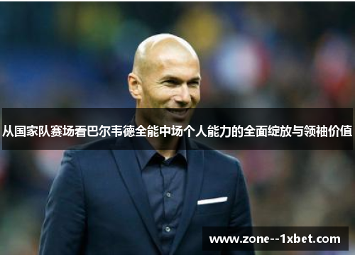 从国家队赛场看巴尔韦德全能中场个人能力的全面绽放与领袖价值 从国家队赛场看巴尔韦德全能中场个人能力的全面绽放与领袖价值
